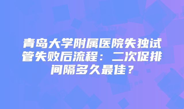 青岛大学附属医院失独试管失败后流程：二次促排间隔多久最佳？