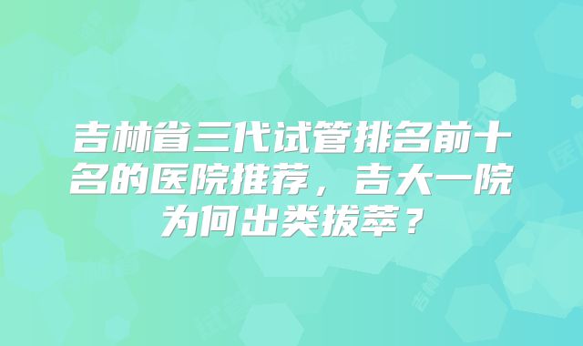 吉林省三代试管排名前十名的医院推荐，吉大一院为何出类拔萃？