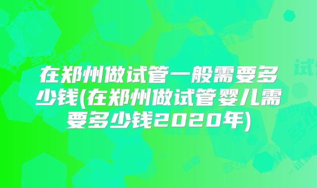 在郑州做试管一般需要多少钱(在郑州做试管婴儿需要多少钱2020年)