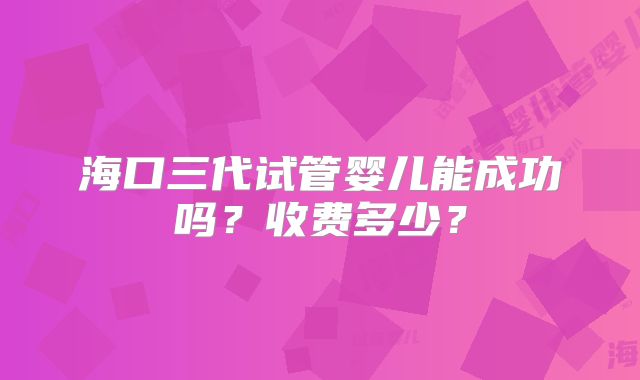 海口三代试管婴儿能成功吗?收费多少?