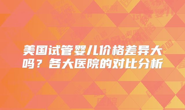 美国试管婴儿价格差异大吗?各大医院的对比分析