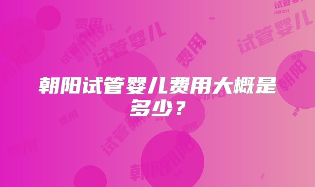 朝阳试管婴儿费用大概是多少?