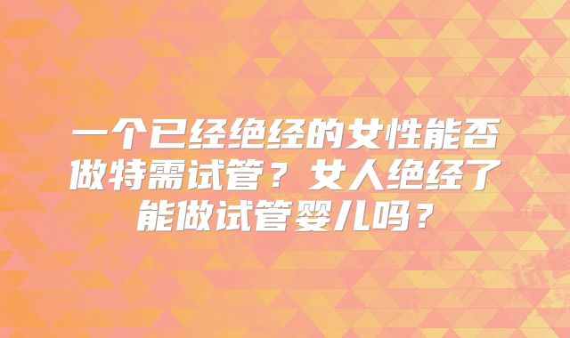 一个已经绝经的女性能否做特需试管?女人绝经了能做试管婴儿吗?