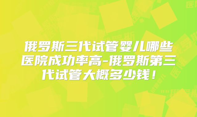 俄罗斯三代试管婴儿哪些医院成功率高-俄罗斯第三代试管大概多少钱！