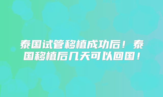 泰国试管移植成功后!泰国移植后几天可以回国!