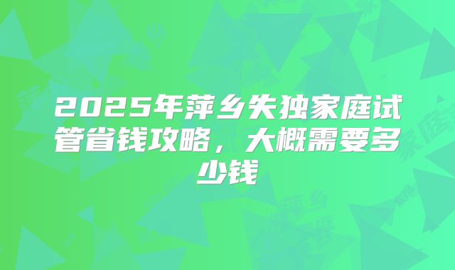 2025年萍乡失独家庭试管省钱攻略，大概需要多少钱