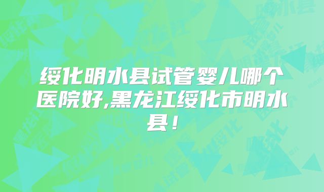 绥化明水县试管婴儿哪个医院好,黑龙江绥化市明水县！