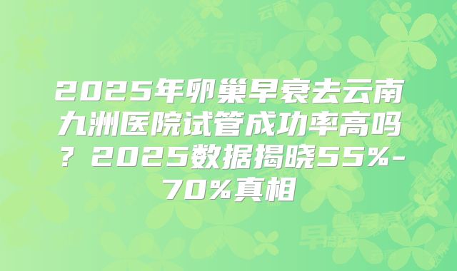 2025年卵巢早衰去云南九洲医院试管成功率高吗?2025数据揭晓55%-70%真相