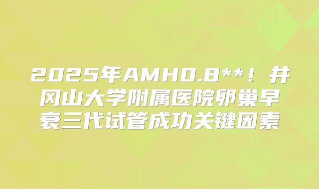 2025年AMH0.8**！井冈山大学附属医院卵巢早衰三代试管成功关键因素