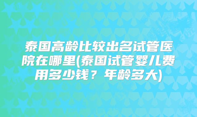 泰国高龄比较出名试管医院在哪里(泰国试管婴儿费用多少钱?年龄多大)