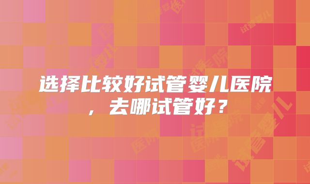 选择比较好试管婴儿医院，去哪试管好？
