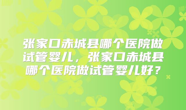 张家口赤城县哪个医院做试管婴儿，张家口赤城县哪个医院做试管婴儿好？