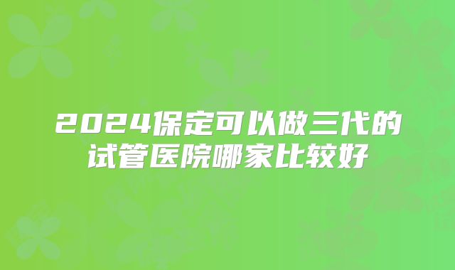 2024保定可以做三代的试管医院哪家比较好