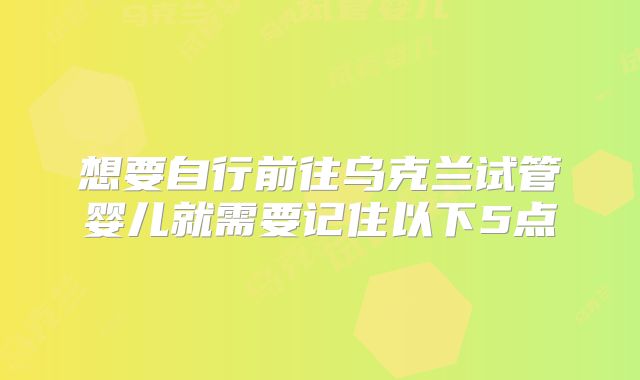 想要自行前往乌克兰试管婴儿就需要记住以下5点