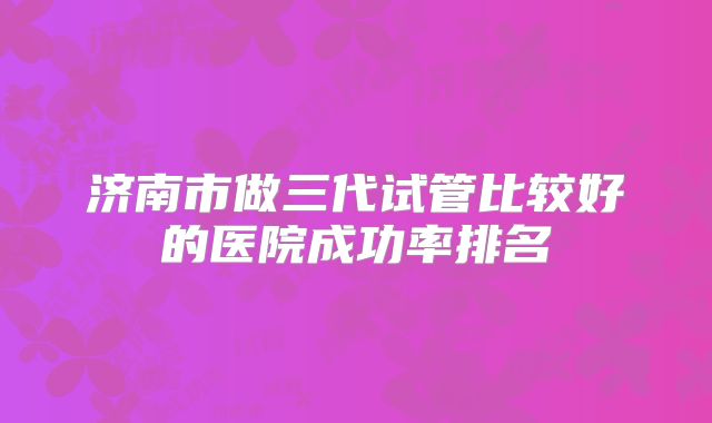 济南市做三代试管比较好的医院成功率排名