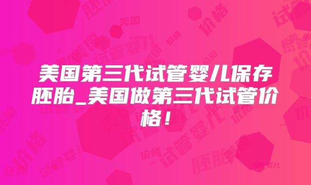 美国第三代试管婴儿保存胚胎_美国做第三代试管价格！