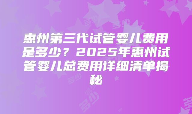 惠州第三代试管婴儿费用是多少?2025年惠州试管婴儿总费用详细清单揭秘