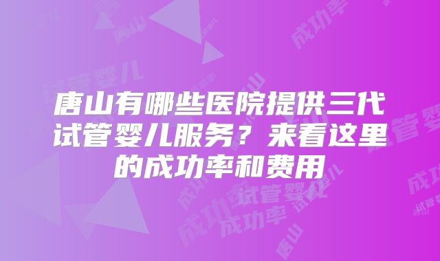 唐山有哪些医院提供三代试管婴儿服务?来看这里的成功率和费用