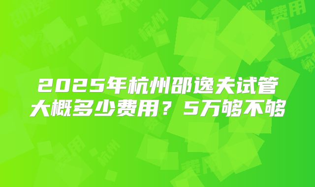 2025年杭州邵逸夫试管大概多少费用？5万够不够