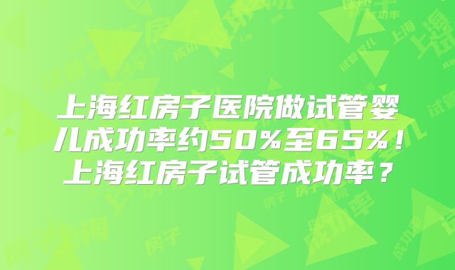 上海红房子医院做试管婴儿成功率约50%至65%!上海红房子试管成功率?