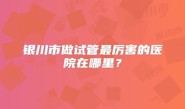 银川市做试管最厉害的医院在哪里?