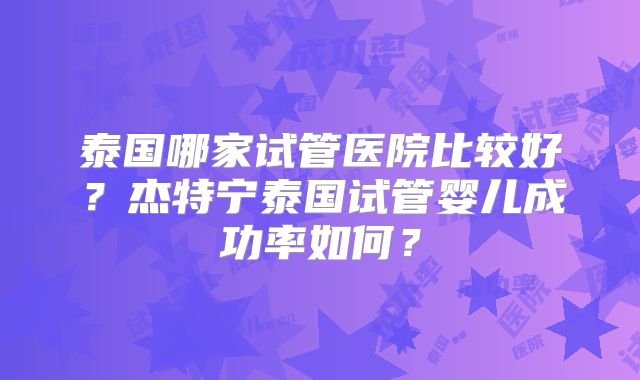 泰国哪家试管医院比较好？杰特宁泰国试管婴儿成功率如何？