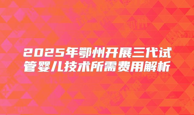2025年鄂州开展三代试管婴儿技术所需费用解析