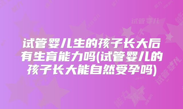 试管婴儿生的孩子长大后有生育能力吗(试管婴儿的孩子长大能自然受孕吗)