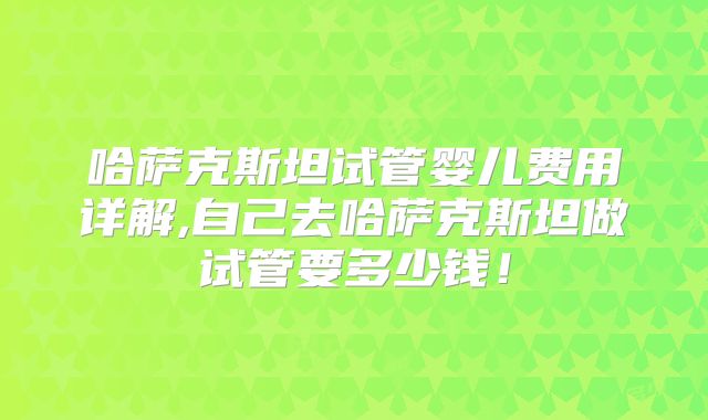 哈萨克斯坦试管婴儿费用详解,自己去哈萨克斯坦做试管要多少钱！