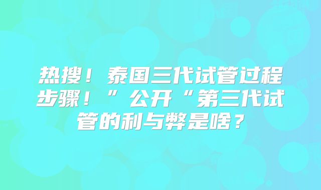 热搜!泰国三代试管过程步骤!”公开“第三代试管的利与弊是啥?