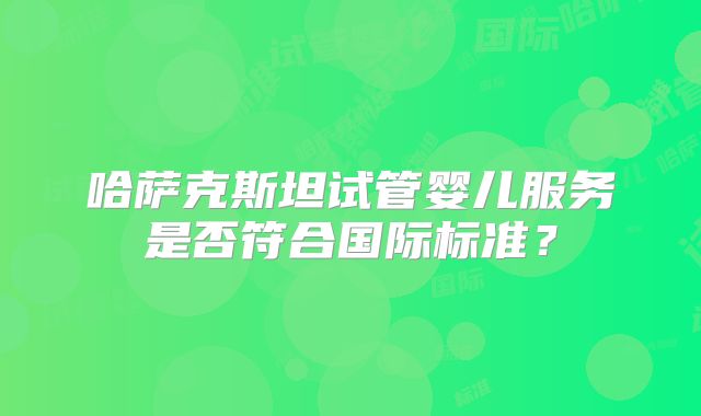 哈萨克斯坦试管婴儿服务是否符合国际标准?