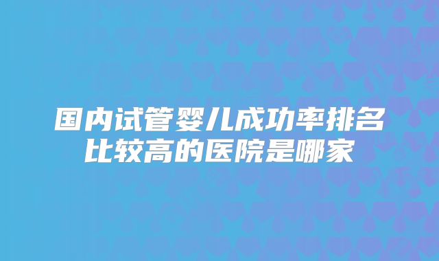 国内试管婴儿成功率排名比较高的医院是哪家