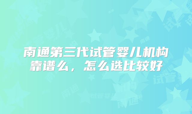 南通第三代试管婴儿机构靠谱么,怎么选比较好