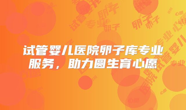 试管婴儿医院卵子库专业服务,助力圆生育心愿