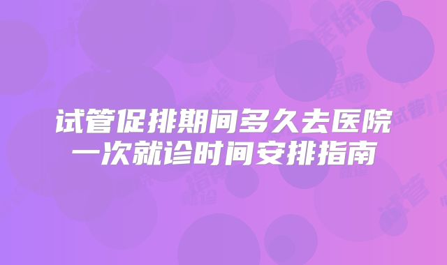 试管促排期间多久去医院一次就诊时间安排指南