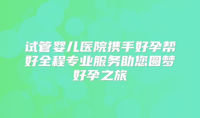 试管婴儿医院携手好孕帮好全程专业服务助您圆梦好孕之旅