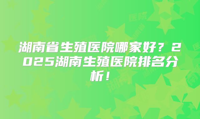 湖南省生殖医院哪家好？2025湖南生殖医院排名分析！