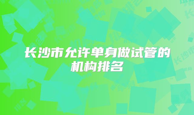 长沙市允许单身做试管的机构排名