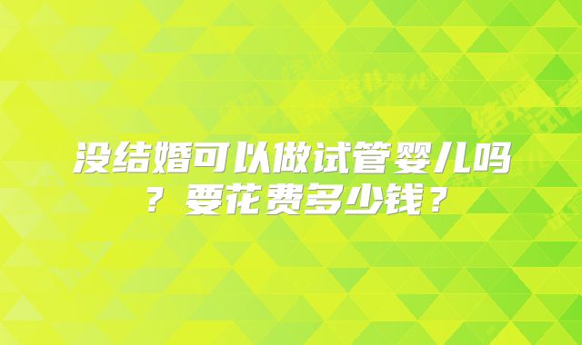 没结婚可以做试管婴儿吗?要花费多少钱?