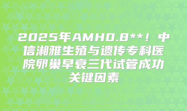 2025年AMH0.8**！中信湘雅生殖与遗传专科医院卵巢早衰三代试管成功关键因素