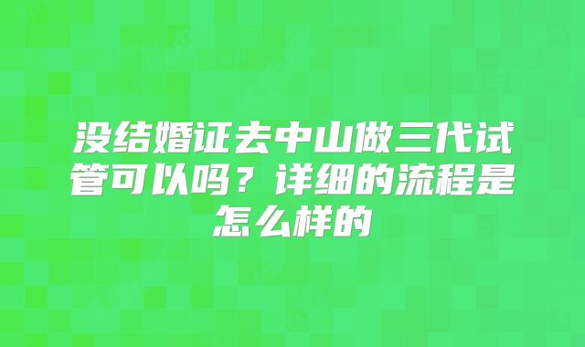 没结婚证去中山做三代试管可以吗?详细的流程是怎么样的