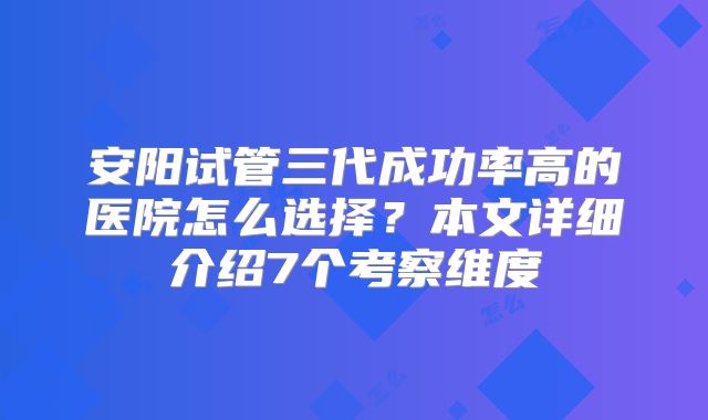 安阳试管三代成功率高的医院怎么选择？本文详细介绍7个考察维度