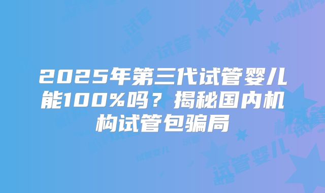 2025年第三代试管婴儿能100%吗?揭秘国内机构试管包骗局