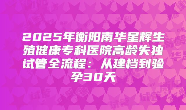 2025年衡阳南华星辉生殖健康专科医院高龄失独试管全流程:从建档到验孕30天