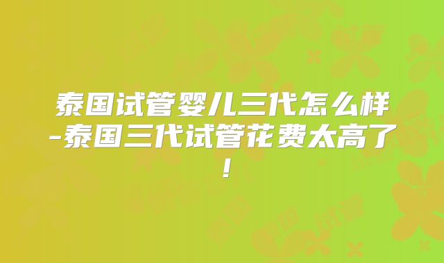 泰国试管婴儿三代怎么样-泰国三代试管花费太高了！