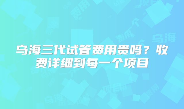 乌海三代试管费用贵吗?收费详细到每一个项目