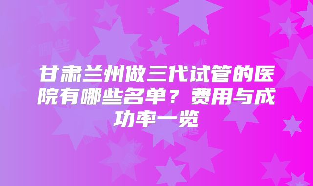 甘肃兰州做三代试管的医院有哪些名单？费用与成功率一览