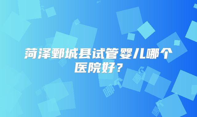 菏泽鄄城县试管婴儿哪个医院好?
