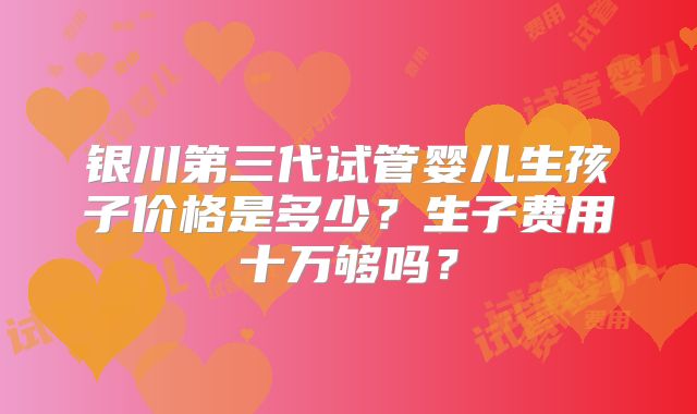 银川第三代试管婴儿生孩子价格是多少？生子费用十万够吗？