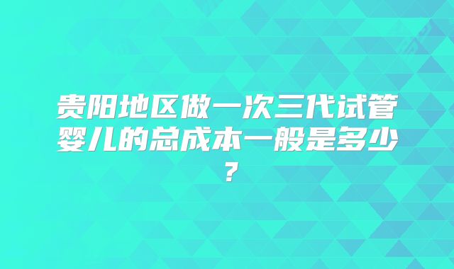 贵阳地区做一次三代试管婴儿的总成本一般是多少?